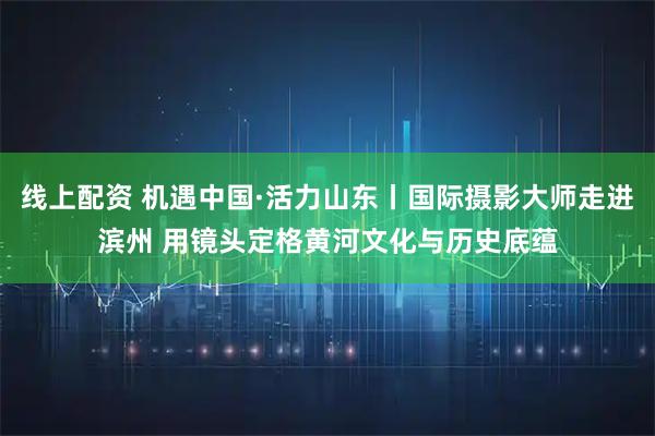 线上配资 机遇中国·活力山东丨国际摄影大师走进滨州 用镜头定格黄河文化与历史底蕴