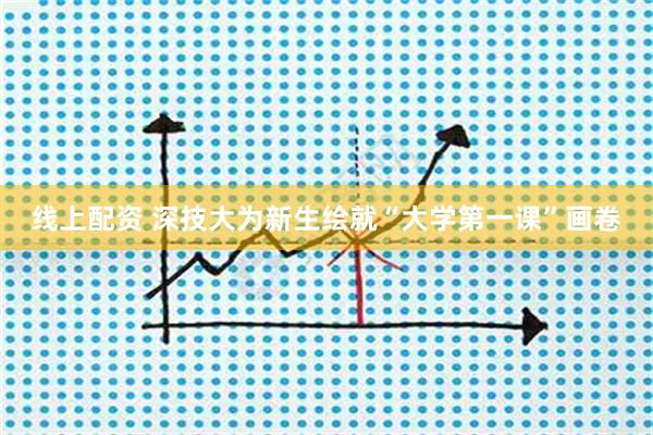 线上配资 深技大为新生绘就“大学第一课”画卷