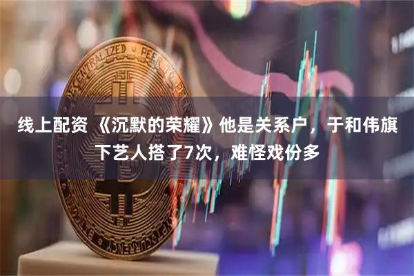 线上配资 《沉默的荣耀》他是关系户，于和伟旗下艺人搭了7次，难怪戏份多