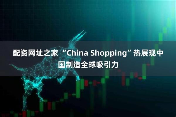 配资网址之家 “China Shopping”热展现中国制造全球吸引力