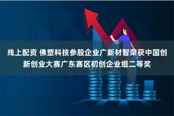 线上配资 佛塑科技参股企业广新材智荣获中国创新创业大赛广东赛区初创企业组二等奖