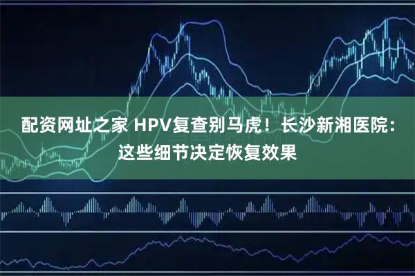 配资网址之家 HPV复查别马虎！长沙新湘医院：这些细节决定恢复效果
