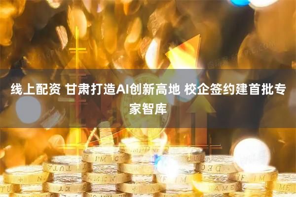 线上配资 甘肃打造AI创新高地 校企签约建首批专家智库