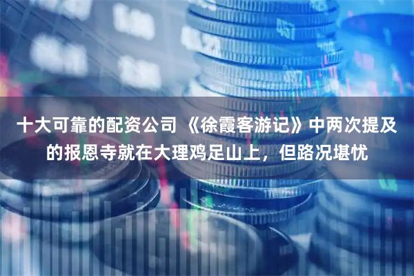 十大可靠的配资公司 《徐霞客游记》中两次提及的报恩寺就在大理鸡足山上，但路况堪忧