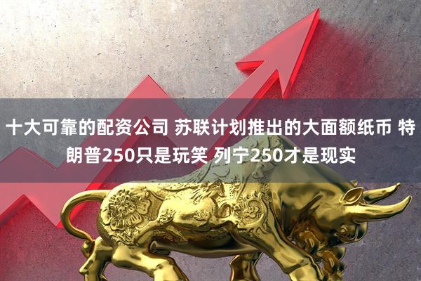 十大可靠的配资公司 苏联计划推出的大面额纸币 特朗普250只是玩笑 列宁250才是现实