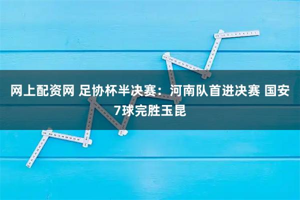 网上配资网 足协杯半决赛：河南队首进决赛 国安7球完胜玉昆