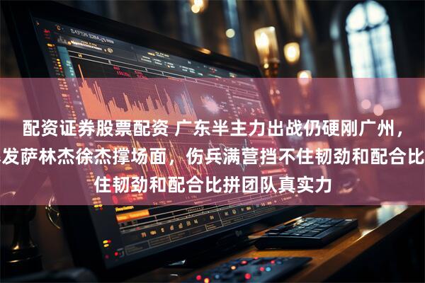 配资证券股票配资 广东半主力出战仍硬刚广州，五连胜没跑爆发萨林杰徐杰撑场面，伤兵满营挡不住韧劲和配合比拼团队真实力