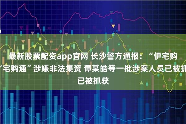 最新股票配资app官网 长沙警方通报：“伊宅购”“宅购通”涉嫌非法集资 谭某皓等一批涉案人员已被抓获
