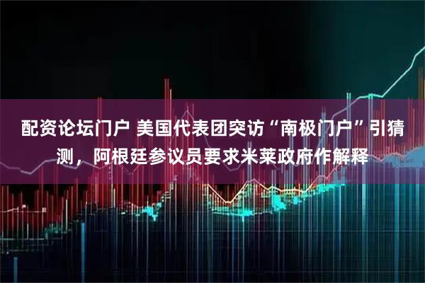 配资论坛门户 美国代表团突访“南极门户”引猜测，阿根廷参议员要求米莱政府作解释