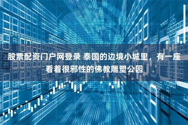 股票配资门户网登录 泰国的边境小城里，有一座看着很邪性的佛教雕塑公园