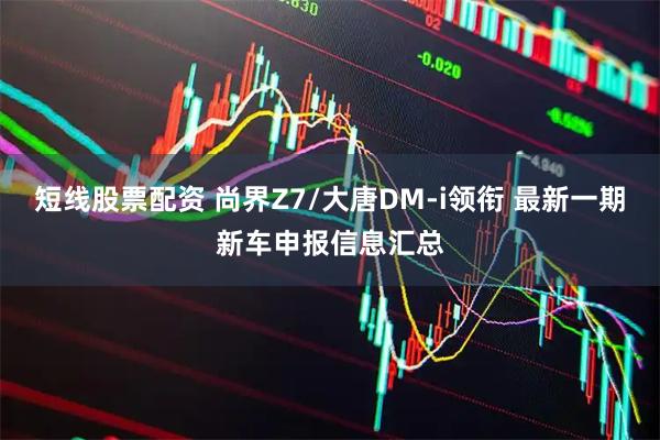 短线股票配资 尚界Z7/大唐DM-i领衔 最新一期新车申报信息汇总