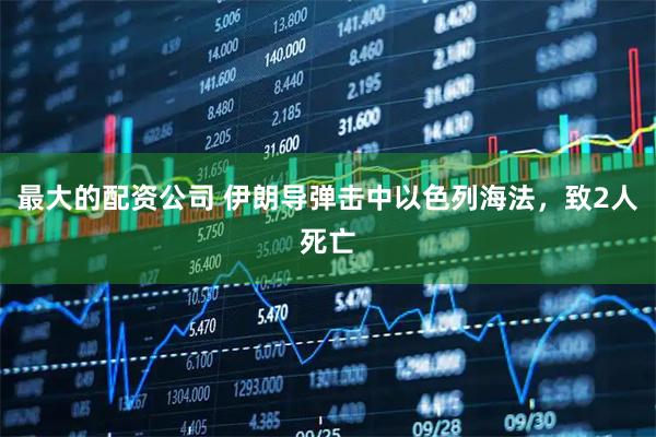 最大的配资公司 伊朗导弹击中以色列海法，致2人死亡