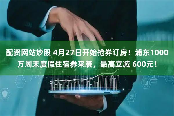 配资网站炒股 4月27日开始抢券订房！浦东1000万周末度假住宿券来袭，最高立减 600元！