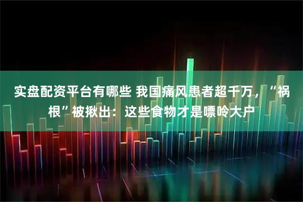 实盘配资平台有哪些 我国痛风患者超千万，“祸根”被揪出：这些食物才是嘌呤大户