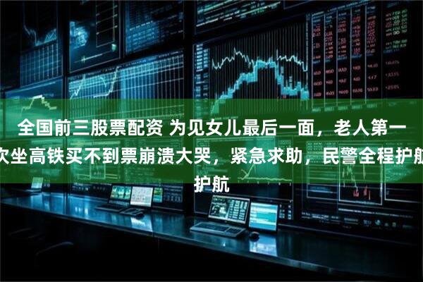 全国前三股票配资 为见女儿最后一面,老人第一次坐高铁买不到票崩溃大哭,紧急求助,民警全程护航