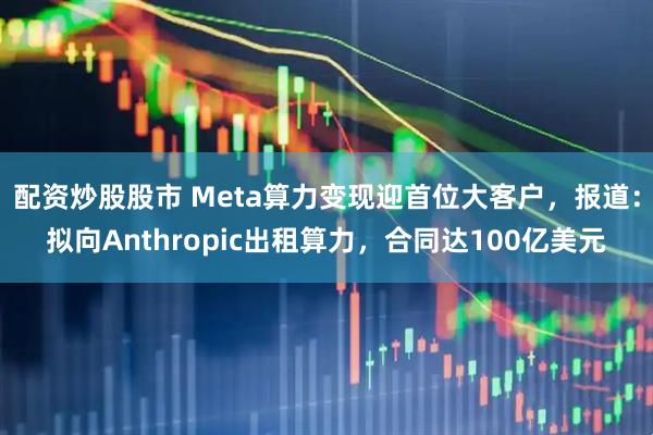 配资炒股股市 Meta算力变现迎首位大客户，报道：拟向Anthropic出租算力，合同达100亿美元