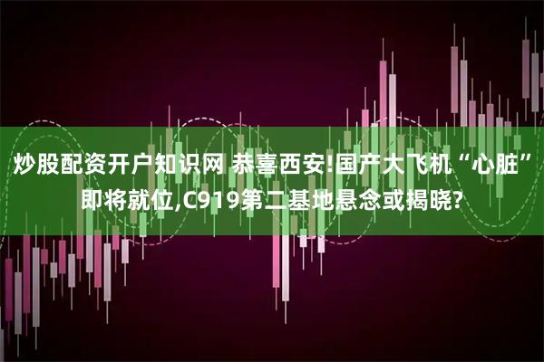 炒股配资开户知识网 恭喜西安!国产大飞机“心脏”即将就位,C919第二基地悬念或揭晓?